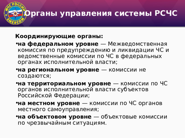 Органы управления системы РСЧС Координирующие органы: на федеральном уровне — Межведомственная комиссия по предупреждению и ликвидации ЧС и ведомственные комиссии по ЧС в федеральных органах исполнительной власти; на региональном уровне — комиссии не создаются; на территориальном уровне — комиссии по ЧС органов исполнительной власти субъектов Российской Федерации; на местном уровне — комиссии по ЧС органов местного самоуправления; на объектовом уровне — объектовые комиссии по чрезвычайным ситуациям. 