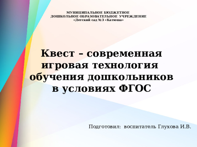  МУНИЦИПАЛЬНОЕ БЮДЖЕТНОЕ  ДОШКОЛЬНОЕ ОБРАЗОВАТЕЛЬНОЕ УЧРЕЖДЕНИЕ  «Детский сад №3 «Катюша»     Квест – современная игровая технология обучения дошкольников в условиях ФГОС  Подготовил: воспитатель Глухова И.В. 