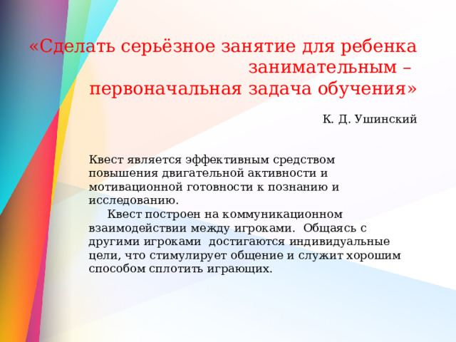 «Сделать серьёзное занятие для ребенка занимательным – первоначальная задача обучения» К. Д. Ушинский Квест является эффективным средством повышения двигательной активности и мотивационной готовности к познанию и исследованию.  Квест построен на коммуникационном взаимодействии между игроками. Общаясь с другими игроками достигаются индивидуальные цели, что стимулирует общение и служит хорошим способом сплотить играющих. 