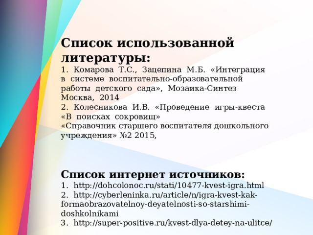  Список использованной литературы: 1. Комарова Т.С., Зацепина М.Б. «Интеграция в системе воспитательно-образовательной работы детского сада», Мозаика-Синтез Москва, 2014 2. Колесникова И.В. «Проведение игры-квеста «В поисках сокровищ» «Справочник старшего воспитателя дошкольного учреждения» №2 2015, Список интернет источников: 1. http://dohcolonoc.ru/stati/10477-kvest-igra.html 2. http://cyberleninka.ru/article/n/igra-kvest-kak-formaobrazovatelnoy-deyatelnosti-so-starshimi-doshkolnikami 3. http://super-positive.ru/kvest-dlya-detey-na-ulitce/ 