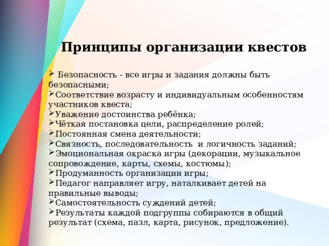   Принципы организации квестов   Безопасность - все игры и задания должны быть безопасными; Соответствие возрасту и индивидуальным особенностям участников квеста; Уважение достоинства ребёнка; Чёткая постановка цели, распределение ролей; Постоянная смена деятельности; Связность, последовательность и логичность заданий; Эмоциональная окраска игры (декорации, музыкальное сопровождение, карты, схемы, костюмы); Продуманность организации игры; Педагог направляет игру, наталкивает детей на правильные выводы; Самостоятельность суждений детей; Результаты каждой подгруппы собираются в общий результат (схема, пазл, карта, рисунок, предложение). 