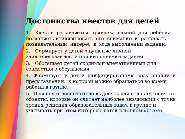 Достоинства квестов для детей 1. Квест-игра является привлекательной для ребёнка, позволяет активизировать его внимание и развивать познавательный интерес в ходе выполнения заданий. 2. Формирует у детей ощущение личной заинтересованности при выполнении задания. 3. Обогащает детей сходными впечатлениями для совместного обсуждения. 4. Формирует у детей унифицированную базу знаний и представлений, к которой можно обращаться во время работы в группе. 5. Позволяет воспитателю выделять для ознакомления те объекты, которые он считает наиболее значимыми с точки зрения решения образовательных задач в группе и учитывать при этом интересы детей в полном объёме. 