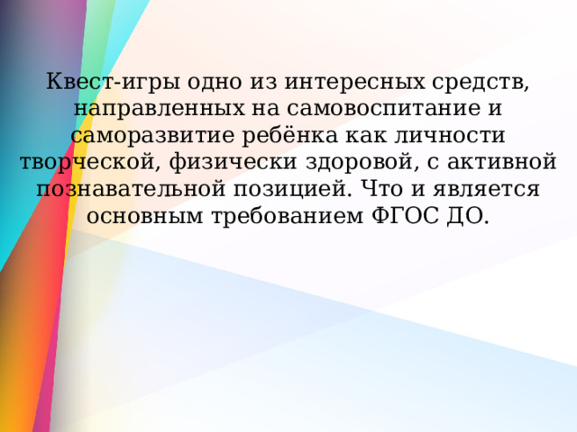 Квест-игры одно из интересных средств, направленных на самовоспитание и саморазвитие ребёнка как личности творческой, физически здоровой, с активной познавательной позицией. Что и является основным требованием ФГОС ДО. 