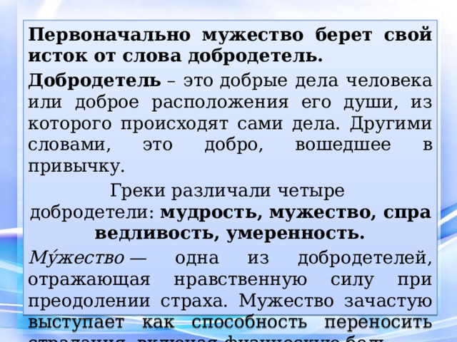 Первоначально мужество берет свой исток от слова добродетель. Добродетель  – это добрые дела человека или доброе расположения его души, из которого происходят сами дела. Другими словами, это добро, вошедшее в привычку.  Греки различали четыре добродетели:  мудрость, мужество, справедливость, умеренность. Му́жество  — одна из добродетелей, отражающая нравственную силу при преодолении страха. Мужество зачастую выступает как способность переносить страдания, включая физическую боль. 