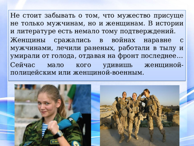 Не стоит забывать о том, что мужество присуще не только мужчинам, но и женщинам. В истории и литературе есть немало тому подтверждений. Женщины сражались в войнах наравне с мужчинами, лечили раненых, работали в тылу и умирали от голода, отдавая на фронт последнее… Сейчас мало кого удивишь женщиной-полицейским или женщиной-военным. 