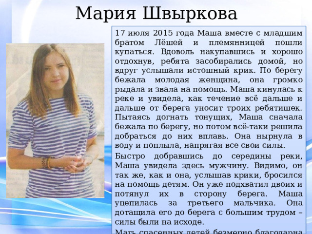 Мария Швыркова 17 июля 2015 года Маша вместе с младшим братом Лёшей и племянницей пошли купаться. Вдоволь накупавшись и хорошо отдохнув, ребята засобирались домой, но вдруг услышали истошный крик. По берегу бежала молодая женщина, она громко рыдала и звала на помощь. Маша кинулась к реке и увидела, как течение всё дальше и дальше от берега уносит троих ребятишек. Пытаясь догнать тонущих, Маша сначала бежала по берегу, но потом всё-таки решила добраться до них вплавь. Она нырнула в воду и поплыла, напрягая все свои силы. Быстро добравшись до середины реки, Маша увидела здесь мужчину. Видимо, он так же, как и она, услышав крики, бросился на помощь детям. Он уже подхватил двоих и потянул их в сторону берега. Маша уцепилась за третьего мальчика. Она дотащила его до берега с большим трудом – силы были на исходе. Мать спасенных детей безмерно благодарна Марии Швырковой. Ведь девочка не побоялась, не растерялась и, рискуя собственной жизнью, бросилась ребятам на помощь. 
