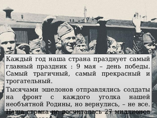 Каждый год наша страна празднует самый главный праздник : 9 мая – день победы. Самый трагичный, самый прекрасный и трогательный. Тысячами эшелонов отправлялись солдаты на фронт с каждого уголка нашей необъятной Родины, но вернулись, – не все. Наша страна не досчиталась 27 миллионов своих сыновей и дочерей. 