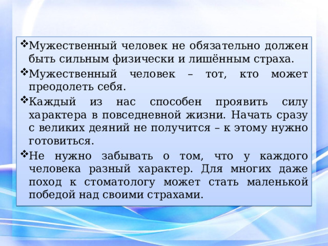 Мужественный человек не обязательно должен быть сильным физически и лишённым страха. Мужественный человек – тот, кто может преодолеть себя. Каждый из нас способен проявить силу характера в повседневной жизни. Начать сразу с великих деяний не получится – к этому нужно готовиться. Не нужно забывать о том, что у каждого человека разный характер. Для многих даже поход к стоматологу может стать маленькой победой над своими страхами. 