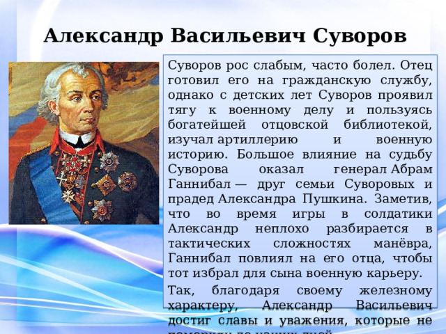 Александр Васильевич Суворов Суворов рос слабым, часто болел. Отец готовил его на гражданскую службу, однако с детских лет Суворов проявил тягу к военному делу и пользуясь богатейшей отцовской библиотекой, изучал артиллерию и военную историю. Большое влияние на судьбу Суворова оказал генерал Абрам Ганнибал — друг семьи Суворовых и прадед Александра Пушкина. Заметив, что во время игры в солдатики Александр неплохо разбирается в тактических сложностях манёвра, Ганнибал повлиял на его отца, чтобы тот избрал для сына военную карьеру. Так, благодаря своему железному характеру, Александр Васильевич достиг славы и уважения, которые не померкли до наших дней. 