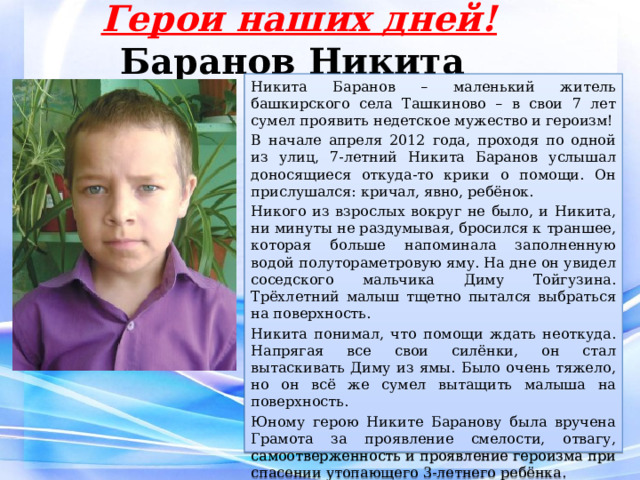 Герои наших дней!  Баранов Никита Никита Баранов – маленький житель башкирского села Ташкиново – в свои 7 лет сумел проявить недетское мужество и героизм! В начале апреля 2012 года, проходя по одной из улиц, 7-летний Никита Баранов услышал доносящиеся откуда-то крики о помощи. Он прислушался: кричал, явно, ребёнок. Никого из взрослых вокруг не было, и Никита, ни минуты не раздумывая, бросился к траншее, которая больше напоминала заполненную водой полутораметровую яму. На дне он увидел соседского мальчика Диму Тойгузина. Трёхлетний малыш тщетно пытался выбраться на поверхность.  Никита понимал, что помощи ждать неоткуда. Напрягая все свои силёнки, он стал вытаскивать Диму из ямы. Было очень тяжело, но он всё же сумел вытащить малыша на поверхность. Юному герою Никите Баранову была вручена Грамота за проявление смелости, отвагу, самоотверженность и проявление героизма при спасении утопающего 3-летнего ребёнка. 