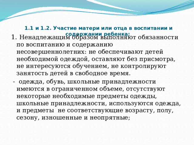   1.1 и 1.2. Участие матери или отца в воспитании и содержании ребенка:   1. Ненадлежащим образом выполняют обязанности по воспитанию и содержанию несовершеннолетних: не обеспечивают детей необходимой одеждой, оставляют без присмотра, не интересуются обучением, не контролируют занятость детей в свободное время.  - одежда, обувь, школьные принадлежности имеются в ограниченном объеме, отсутствуют некоторые необходимые предметы одежды, школьные принадлежности, используются одежда, и предметы  не соответствующие возрасту, полу, сезону, изношенные и неопрятные; 