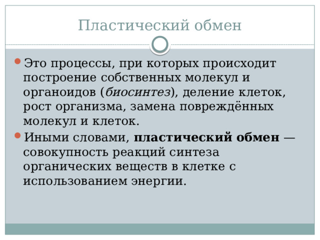 Пластический обмен Это процессы, при которых происходит построение собственных молекул и органоидов ( биосинтез ), деление клеток, рост организма, замена повреждённых молекул и клеток. Иными словами, пластический обмен — совокупность реакций синтеза органических веществ в клетке с использованием энергии. 