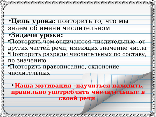  Цель урока: повторить то, что мы знаем об имени числительном Задачи урока: Повторить,чем отличаются числительные от других частей речи, имеющих значение числа Повторить разряды числительных по составу, по значению Повторить правописание, склонение числительных  Наша мотивация –научиться находить, правильно употреблять числительные в своей речи  