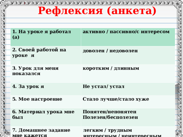 Рефлексия (анкета)   1.  На уроке я работал (а)  активно / пассивно/с интересом 2. Своей работой на уроке я  доволен / недоволен  3. Урок для меня показался 4. За урок я коротким / длинным   Не устал/ устал 5. Мое настроение  Стало лучше/стало хуже 6. Материал урока мне был  Понятен/непонятен Полезен/бесполезен 7. Домашнее задание мне кажется легким / трудным интересным / неинтересным  