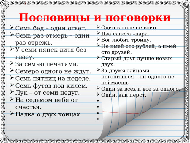 Пословицы и поговорки Семь бед – один ответ. Семь раз отмерь – один раз отрежь. У семи нянек дитя без глазу. За семью печатями. Семеро одного не ждут. Семь пятниц на неделе. Семь футов под килем. Лук – от семи недуг. На седьмом небе от счастья. Палка о двух концах Один в поле не воин. Два сапога –пара. Бог любит троицу. Не имей сто рублей, а имей сто друзей. Старый друг лучше новых двух. За двумя зайцами погонишься – ни одного не поймаешь Один за всех и все за одного. Один, как перст.          