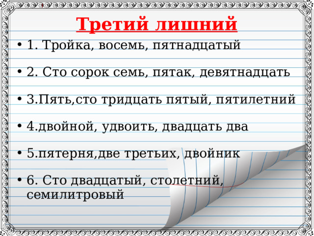 Третий лишний 1. Тройка, восемь, пятнадцатый  2. Сто сорок семь, пятак, девятнадцать  3.Пять,сто тридцать пятый, пятилетний  4.двойной, удвоить, двадцать два  5.пятерня,две третьих, двойник  6. Сто двадцатый, столетний, семилитровый  
