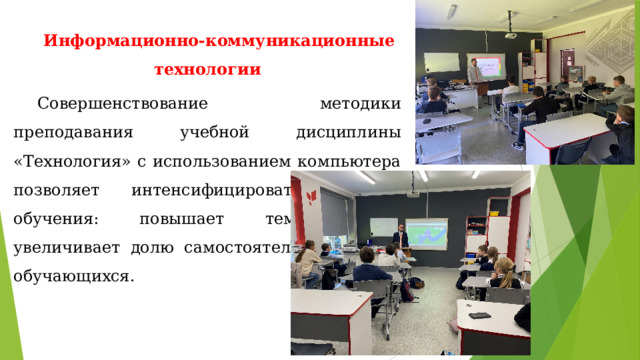 Информационно-коммуникационные технологии Совершенствование методики преподавания учебной дисциплины «Технология» с использованием компьютера позволяет интенсифицировать процесс обучения: повышает темп урока, увеличивает долю самостоятельной работы обучающихся. 