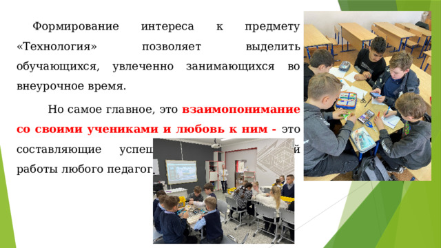 Формирование интереса к предмету «Технология» позволяет выделить обучающихся, увлеченно занимающихся во внеурочное время.  Но самое главное, это взаимопонимание со своими учениками и любовь к ним - это составляющие успешной и качественной работы любого педагога. 
