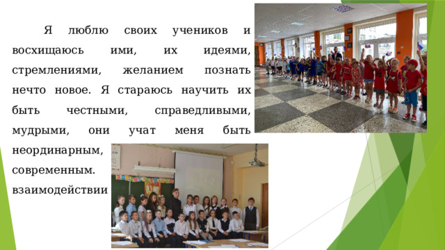  Я люблю своих учеников и восхищаюсь ими, их идеями, стремлениями, желанием познать нечто новое. Я стараюсь научить их быть честными, справедливыми, мудрыми, они учат меня быть неординарным, креативным, современным. Именно в нашем взаимодействии рождается истина. 