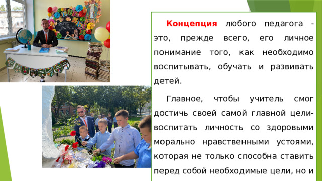 Концепция любого педагога - это, прежде всего, его личное понимание того, как необходимо воспитывать, обучать и развивать детей. Главное, чтобы учитель смог достичь своей самой главной цели- воспитать личность со здоровыми морально нравственными устоями, которая не только способна ставить перед собой необходимые цели, но и достигать их. 
