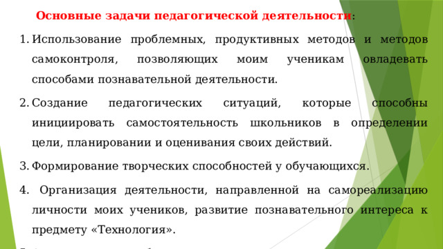 Основные задачи педагогической деятельности : Использование проблемных, продуктивных методов и методов самоконтроля, позволяющих моим ученикам овладевать способами познавательной деятельности. Создание педагогических ситуаций, которые способны инициировать самостоятельность школьников в определении цели, планировании и оценивания своих действий. Формирование творческих способностей у обучающихся.  Организация деятельности, направленной на самореализацию личности моих учеников, развитие познавательного интереса к предмету «Технология». Активизация учебного процесса посредством применения интерактивных форм обучения. 