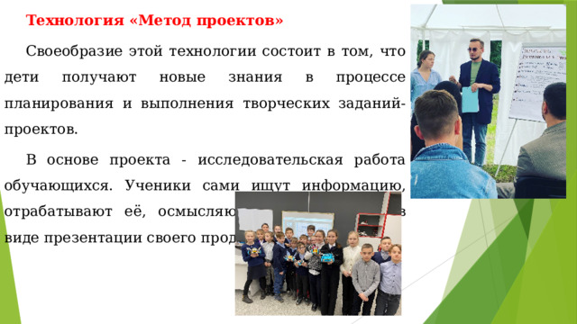 Технология «Метод проектов» Своеобразие этой технологии состоит в том, что дети получают новые знания в процессе планирования и выполнения творческих заданий- проектов. В основе проекта - исследовательская работа обучающихся. Ученики сами ищут информацию, отрабатывают её, осмысляют и представляют в виде презентации своего продукта. 