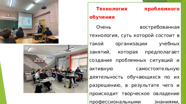 Технология проблемного обучения Очень востребованная технология, суть которой состоит в такой организации учебных занятий, которая предполагает создание проблемных ситуаций и активную самостоятельную деятельность обучающихся по их разрешению, в результате чего и происходит творческое овладение профессиональными знаниями, навыками, умениями и развитие мыслительных способностей. 