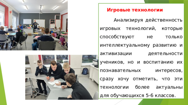 Игровые технологии   Анализируя действенность игровых технологий, которые способствуют не только интеллектуальному развитию и активизации деятельности учеников, но и воспитанию их познавательных интересов, сразу хочу отметить, что эти технологии более актуальны для обучающихся 5-6 классов. 