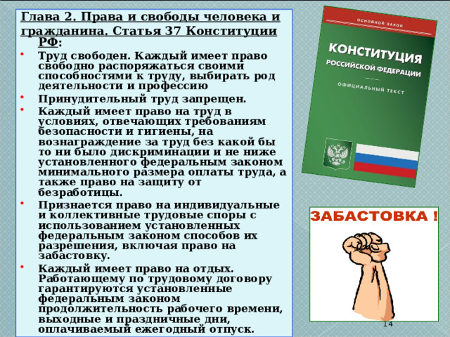 Глава 2. Права и свободы человека и гражданина. Статья 37 Конституции РФ : Труд свободен. Каждый имеет право свободно распоряжаться своими способностями к труду, выбирать род деятельности и профессию Принудительный труд запрещен. Каждый имеет право на труд в условиях, отвечающих требованиям безопасности и гигиены, на вознаграждение за труд без какой бы то ни было дискриминации и не ниже установленного федеральным законом минимального размера оплаты труда, а также право на защиту от безработицы. Признается право на индивидуальные и коллективные трудовые споры с использованием установленных федеральным законом способов их разрешения, включая право на забастовку. Каждый имеет право на отдых. Работающему по трудовому договору гарантируются установленные федеральным законом продолжительность рабочего времени, выходные и праздничные дни, оплачиваемый ежегодный отпуск.  