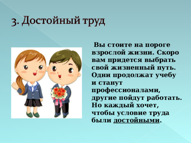  Вы стоите на пороге взрослой жизни. Скоро вам придется выбрать свой жизненный путь. Одни продолжат учебу и станут профессионалами, другие пойдут работать. Но каждый хочет, чтобы условие труда были достойными .  