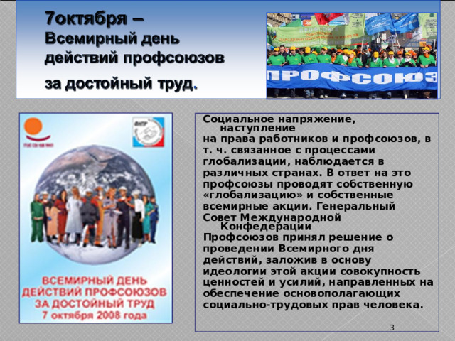 Социальное напряжение, наступление на права работников и профсоюзов, в т. ч. связанное с процессами глобализации, наблюдается в различных странах. В ответ на это профсоюзы проводят собственную «глобализацию» и собственные всемирные акции. Генеральный Совет Международной Конфедерации Профсоюзов принял решение о проведении Всемирного дня действий, заложив в основу идеологии этой акции совокупность ценностей и усилий, направленных на обеспечение основополагающих социально-трудовых прав человека.  