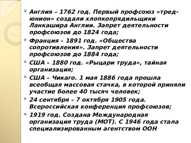 Англия – 1762 год. Первый профсоюз «тред-юнион» создали хлопкопрядильщики Ланкашира Англии. Запрет деятельности профсоюзов до 1824 года; Франция – 1891 год. «Общества сопротивления». Запрет деятельности профсоюзов до 1884 года; США – 1880 год. «Рыцари труда», тайная организация; США – Чикаго. 1 мая 1886 года прошла всеобщая массовая стачка, в которой приняли участие более 40 тысяч человек; 24 сентября – 7 октября 1905 года. Всероссийская конференция профсоюзов; 1919 год. Создана Международная организация труда (МОТ). С 1946 года стала специализированным агентством ООН  