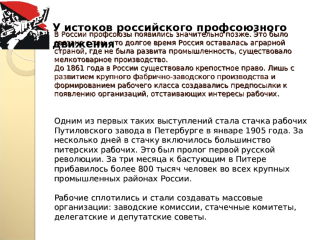 У истоков российского профсоюзного  движения В России профсоюзы появились значительно позже. Это было связано с тем, что долгое время Россия оставалась аграрной страной, где не была развита промышленность, существовало мелкотоварное производство.  До 1861 года в России существовало крепостное право. Лишь с развитием крупного фабрично-заводского производства и формированием рабочего класса создавались предпосылки к появлению организаций, отстаивающих интересы рабочих.    Одним из первых таких выступлений стала стачка рабочих Путиловского завода в Петербурге в январе 1905 года. За несколько дней в стачку включилось большинство питерских рабочих. Это был пролог первой русской революции. За три месяца к бастующим в Питере прибавилось более 800 тысяч человек во всех крупных промышленных районах России.   Рабочие сплотились и стали создавать массовые организации: заводские комиссии, стачечные комитеты, делегатские и депутатские советы.    
