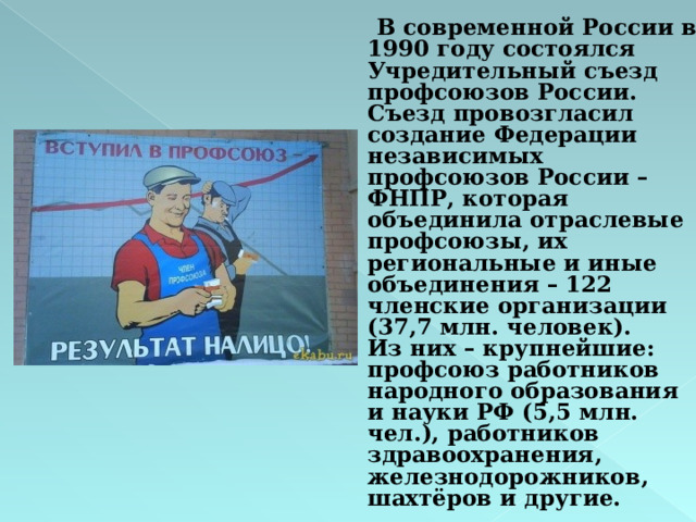  В современной России в 1990 году состоялся Учредительный съезд профсоюзов России.  Съезд провозгласил создание Федерации независимых профсоюзов России – ФНПР, которая объединила отраслевые профсоюзы, их региональные и иные объединения – 122 членские организации (37,7 млн. человек).  Из них – крупнейшие: профсоюз работников народного образования и науки РФ (5,5 млн. чел.), работников здравоохранения, железнодорожников, шахтёров и другие. 