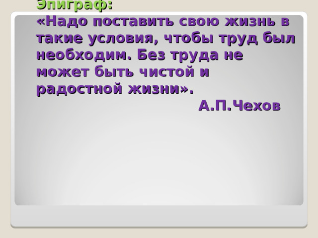 Эпиграф:  «Надо поставить свою жизнь в такие условия, чтобы труд был необходим. Без труда не может быть чистой и радостной жизни».  А.П.Чехов       