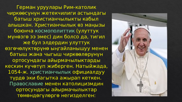 Герман  уруулары Рим-католик чиркөөсүнүн жетекчилиги астындагы батыш  христианчылыкты  кабыл алышкан. Христианчылык өз маңызы боюнча  космополиттик  (улуттук мүнөзгө ээ эмес) дин болсо да, тигил же бул элдердин улуттук өзгөчөлүктөрүнө ыңгайланышуу менен батыш жана чыгыш чиркөөлөрүнүн ортосундагы айырмачылыктарды кескин күчөтүп жиберген. Натыйжада, 1054-ж.  христианчылык  официалдуу түрдө эки багытка ажырап кеткен.  Православие  менен католицизмдин ортосундагы айырмачылыктар төмөндөгүлөргө негизделген: 