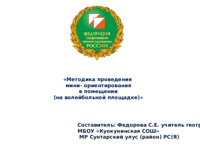«Методика проведения  мини- ориентирования  в помещении  (на волейбольной площадке)»   Составитель: Федорова С.Е. учитель географии МБОУ «Куокунинская СОШ»  МР Сунтарский улус (район) РС(Я) 