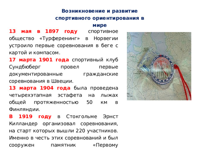 Возникновение и развитие спортивного ориентирования в мире 13 мая в 1897 году спортивное общество «Турференинг» в Норвегии устроило первые соревнования в беге с картой и компасом. 17 марта 1901 года спортивный клуб Сундбюберг провел первые документированные гражданские соревнования в Швеции. 13 марта 1904 года была проведена четырехэтапная эстафета на лыжах общей протяженностью 50 км в Финляндии. В 1919 году в Стокгольме Эрнст Килландер организовал соревнования, на старт которых вышли 220 участников. Именно в честь этих соревнований и был сооружен памятник «Первому ориентировщику». 