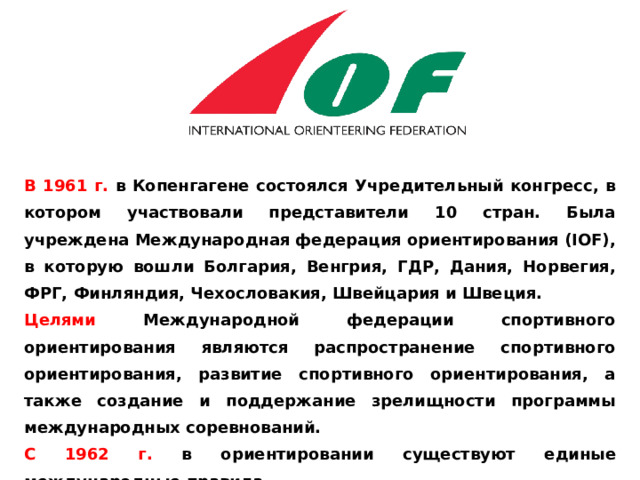 В 1961 г. в Копенгагене состоялся Учредительный конгресс, в котором участвовали представители 10 стран. Была учреждена Международная федерация ориентирования (IOF), в которую вошли Болгария, Венгрия, ГДР, Дания, Норвегия, ФРГ, Финляндия, Чехословакия, Швейцария и Швеция. Целями Международной федерации спортивного ориентирования являются распространение спортивного ориентирования, развитие спортивного ориентирования, а также создание и поддержание зрелищности программы международных соревнований. С 1962 г. в ориентировании существуют единые международные правила. 