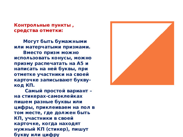Контрольные пункты , средства отметки:   Могут быть бумажными или матерчатыми призмами.  Вместо призм можно использовать конусы, можно призму распечатать на А5 и написать на ней буквы, при отметке участники на своей карточке записывают букву-код КП.   Самый простой вариант – на стикерах-самоклейках пишем разные буквы или цифры, приклеиваем на пол в том месте, где должен быть КП, участники в своей карточке, когда находят нужный КП (стикер), пишут букву или цифру 