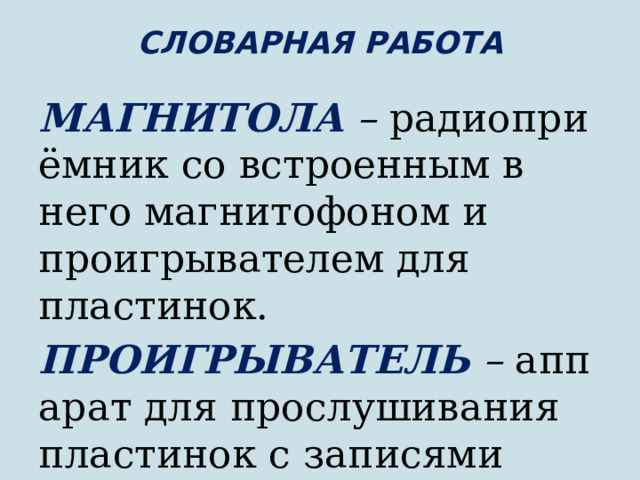 СЛОВАРНАЯ РАБОТА   МАГНИТОЛА  –  радиоприёмник со встроенным в него магнитофоном и проигрывателем для пластинок. ПРОИГРЫВАТЕЛЬ  –  аппарат для прослушивания пластинок с записями музыки. 