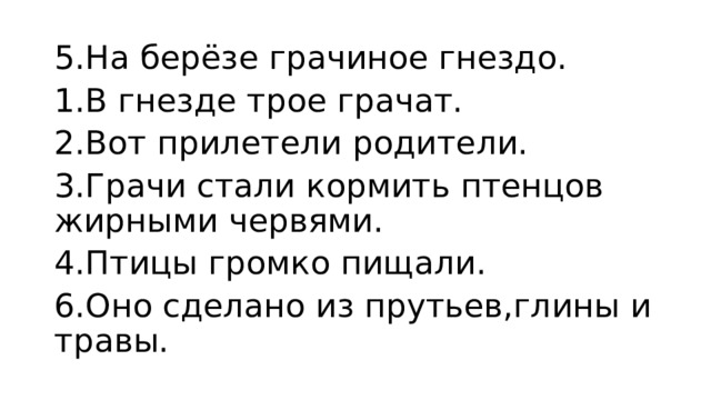 5.На берёзе грачиное гнездо. 1.В гнезде трое грачат. 2.Вот прилетели родители. 3.Грачи стали кормить птенцов жирными червями. 4.Птицы громко пищали. 6.Оно сделано из прутьев,глины и травы.  