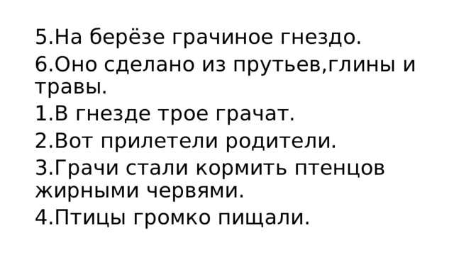 5.На берёзе грачиное гнездо. 6.Оно сделано из прутьев,глины и травы. 1.В гнезде трое грачат. 2.Вот прилетели родители. 3.Грачи стали кормить птенцов жирными червями. 4.Птицы громко пищали.  