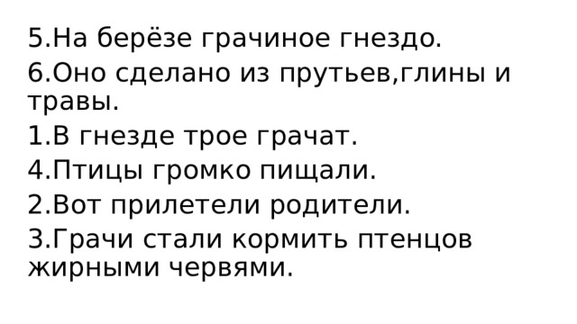 5.На берёзе грачиное гнездо. 6.Оно сделано из прутьев,глины и травы. 1.В гнезде трое грачат. 4.Птицы громко пищали. 2.Вот прилетели родители. 3.Грачи стали кормить птенцов жирными червями.  
