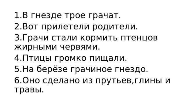 1.В гнезде трое грачат. 2.Вот прилетели родители. 3.Грачи стали кормить птенцов жирными червями. 4.Птицы громко пищали. 5.На берёзе грачиное гнездо. 6.Оно сделано из прутьев,глины и травы.  