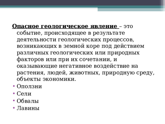 Опасное геологическое явление – это событие, происходящее в результате деятельности геологических процессов, возникающих в земной коре под действием различных геологических или природных факторов или при их сочетании, и оказывающие негативное воздействие на растения, людей, животных, природную среду, объекты экономики. Оползни Сели Обвалы Лавины 