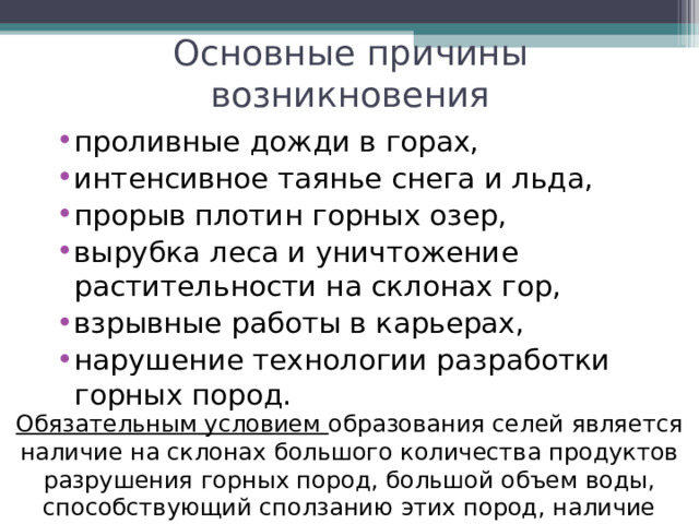 Основные причины возникновения проливные дожди в горах, интенсивное таянье снега и льда, прорыв плотин горных озер, вырубка леса и уничтожение растительности на склонах гор, взрывные работы в карьерах, нарушение технологии разработки горных пород. Обязательным условием образования селей является наличие на склонах большого количества продуктов разрушения горных пород, большой объем воды, способствующий сползанию этих пород, наличие крутого  водостока . 