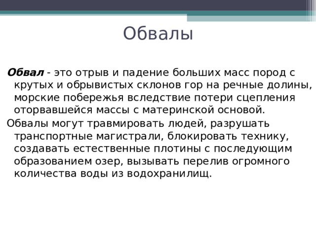 Обвалы Обвал  - это отрыв и падение больших масс пород с крутых и обрывистых склонов гор на речные долины, морские побережья вследствие потери сцепления оторвавшейся массы с материнской основой. Обвалы могут травмировать людей, разрушать транспортные магистрали, блокировать технику, создавать естественные плотины с последующим образованием озер, вызывать перелив огромного количества воды из водохранилищ. 