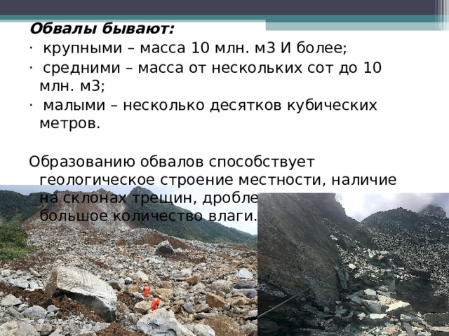 Обвалы бывают: ·  крупными – масса 10 млн. м3 И более; ·  средними – масса от нескольких сот до 10 млн. м3; ·  малыми – несколько десятков кубических метров. Образованию обвалов способствует геологическое строение местности, наличие на склонах трещин, дробление горных пород, большое количество влаги. 