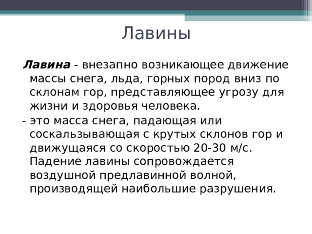 Лавины Лавина  - внезапно возникающее движение массы снега, льда, горных пород вниз по склонам гор, представляющее угрозу для жизни и здоровья человека. - это масса снега, падающая или соскальзывающая с крутых склонов гор и движущаяся со скоростью 20-30 м/с. Падение лавины сопровождается воздушной предлавинной волной, производящей наибольшие разрушения. 